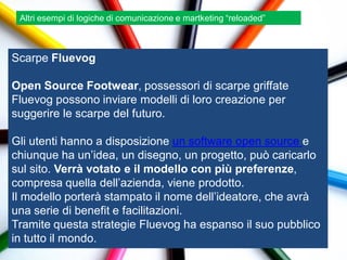Altri esempi di logiche di comunicazione e martketing “reloaded”



Scarpe Fluevog

Open Source Footwear, possessori di scarpe griffate
Fluevog possono inviare modelli di loro creazione per
suggerire le scarpe del futuro.

Gli utenti hanno a disposizione un software open source e
chiunque ha un‟idea, un disegno, un progetto, può caricarlo
sul sito. Verrà votato e il modello con più preferenze,
compresa quella dell‟azienda, viene prodotto.
Il modello porterà stampato il nome dell‟ideatore, che avrà
una serie di benefit e facilitazioni.
Tramite questa strategie Fluevog ha espanso il suo pubblico
in tutto il mondo.
 