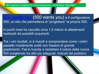 Altri esempi di logiche di comunicazione e martketing “reloaded”




500 wants you (500 wants you) e il configuratore
500, un sito che permetteva di “progettare” la propria 500.

In pochi mesi ha raccolto circa 1,5 milioni di allestimenti
realizzati da possibili acquirenti.

Tra i vari risultati, si è riusciti a comprendere come i colori
pastello inizialmente scelti non fossero di grande
gradimento. Fiat è riuscita a riadattare il colore della nuova
500 scegliendo tra altri più adeguati, indicati dal pubblico.
 