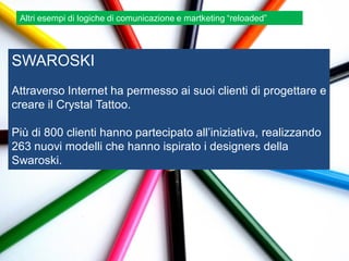 Altri esempi di logiche di comunicazione e martketing “reloaded”




SWAROSKI
Attraverso Internet ha permesso ai suoi clienti di progettare e
creare il Crystal Tattoo.

Più di 800 clienti hanno partecipato all‟iniziativa, realizzando
263 nuovi modelli che hanno ispirato i designers della
Swaroski.
 