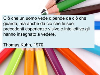 Ciò che un uomo vede dipende da ciò che
guarda, ma anche da ciò che le sue
precedenti esperienze visive e intellettive gli
hanno insegnato a vedere.

Thomas Kuhn, 1970
 