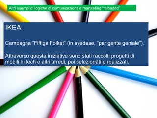 Altri esempi di logiche di comunicazione e martketing “reloaded”




IKEA

Campagna “Fiffiga Folket” (in svedese, “per gente geniale”).

Attraverso questa iniziativa sono stati raccolti progetti di
mobili hi tech e altri arredi, poi selezionati e realizzati.
 