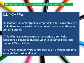 Altri esempi di logiche di comunicazione e martketing “reloaded”




ILLY CAFFè

Concorso “Espresso-Spazio/tempo del caffè”, con l‟obiettivo
di studiare lo spazio del caffè espresso nella vita urbana e
contemporanea.

L‟iniziativa era aperta a giovani progettisti, architetti,
designers e chiunque avesse volontà di partecipare, con
meno di 35 anni d‟età.

In 10 mesi sono pervenute 704 idee e o 14 migliori progetti
sono stati esposti a Milano.
 