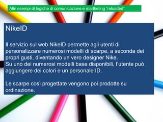 Altri esempi di logiche di comunicazione e martketing “reloaded”




NikeID

Il servizio sul web NikeID permette agli utenti di
personalizzare numerosi modelli di scarpe, a seconda dei
propri gusti, diventando un vero designer Nike.
Su uno dei numerosi modelli base disponibili, l‟utente può
aggiungere dei colori e un personale ID.

Le scarpe così progettate vengono poi prodotte su
ordinazione.
 