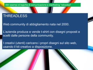 Altri esempi di logiche di comunicazione e martketing “reloaded”



THREADLESS

Web community di abbigliamento nata nel 2000.

L‟azienda produce e vende t-shirt con disegni proposti e
scelti dalle persone della community.

I creativi (utenti) caricano i propri disegni sul sito web,
usando il kit creativo a disposizione.
 