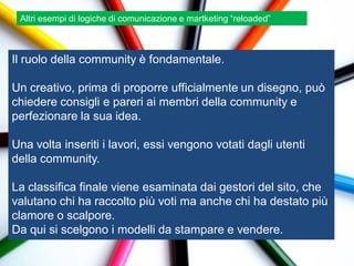 Altri esempi di logiche di comunicazione e martketing “reloaded”



Il ruolo della community è fondamentale.

Un creativo, prima di proporre ufficialmente un disegno, può
chiedere consigli e pareri ai membri della community e
perfezionare la sua idea.

Una volta inseriti i lavori, essi vengono votati dagli utenti
della community.

La classifica finale viene esaminata dai gestori del sito, che
valutano chi ha raccolto più voti ma anche chi ha destato più
clamore o scalpore.
Da qui si scelgono i modelli da stampare e vendere.
 