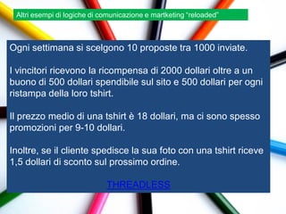 Altri esempi di logiche di comunicazione e martketing “reloaded”



Ogni settimana si scelgono 10 proposte tra 1000 inviate.

I vincitori ricevono la ricompensa di 2000 dollari oltre a un
buono di 500 dollari spendibile sul sito e 500 dollari per ogni
ristampa della loro tshirt.

Il prezzo medio di una tshirt è 18 dollari, ma ci sono spesso
promozioni per 9-10 dollari.

Inoltre, se il cliente spedisce la sua foto con una tshirt riceve
1,5 dollari di sconto sul prossimo ordine.

                             THREADLESS
 