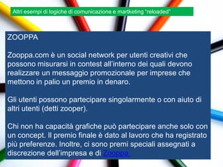 Altri esempi di logiche di comunicazione e martketing “reloaded”



ZOOPPA

Zooppa.com è un social network per utenti creativi che
possono misurarsi in contest all‟interno dei quali devono
realizzare un messaggio promozionale per imprese che
mettono in palio un premio in denaro.

Gli utenti possono partecipare singolarmente o con aiuto di
altri utenti (detti zooper).

Chi non ha capacità grafiche può partecipare anche solo con
un concept. Il premio finale è dato al lavoro che ha registrato
più preferenze. Inoltre, ci sono premi speciali assegnati a
discrezione dell‟impresa e di Zooppa.
 
