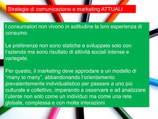 Strategie di comunicazione e marketing ATTUALI


I consumatori non vivono in solitudine la loro esperienza di
consumo.

Le preferenze non sono statiche e sviluppate solo con
l‟azienda ma sono risultato di attività sociali intense e
variegate.

Per questo, il marketing deve approdare a un modello di
“many to many”, abbandonando l‟orientamento
prevalentemente individualistico per passare a uno più
culturale e collettivo, imparando a osservare e ad analizzare
l‟utente non solo come un individuo ma come una rete
globale, complessa e con molte interazioni.
 