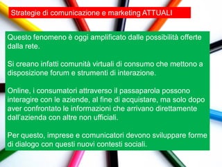 Strategie di comunicazione e marketing ATTUALI


Questo fenomeno è oggi amplificato dalle possibilità offerte
dalla rete.

Si creano infatti comunità virtuali di consumo che mettono a
disposizione forum e strumenti di interazione.

Online, i consumatori attraverso il passaparola possono
interagire con le aziende, al fine di acquistare, ma solo dopo
aver confrontato le informazioni che arrivano direttamente
dall‟azienda con altre non ufficiali.

Per questo, imprese e comunicatori devono sviluppare forme
di dialogo con questi nuovi contesti sociali.
 