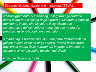 Strategie di comunicazione e marketing ATTUALI


Nell’insegnamento di marketing, insegnare agli studenti
come usare una cassetta degli attrezzi è diventato il compito
dominante invece che discutere il significato e le
conseguenze del concetto di marketing e la natura del
processo delle relazioni con il mercato.

Il marketing in pratica deve in buona parte trasformarsi nel
gestire questa cassetta degli attrezzi, invece di esplorare
davvero la natura delle relazioni tra impresa e mercato, e
rivolgersi ai veri bisogni e desideri dei clienti.

Christian Gronroos, 1994
 