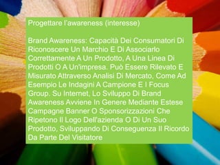 Progettare l‟awareness (interesse)

Brand Awareness: Capacità Dei Consumatori Di
Riconoscere Un Marchio E Di Associarlo
Correttamente A Un Prodotto, A Una Linea Di
Prodotti O A Un'impresa. Può Essere Rilevato E
Misurato Attraverso Analisi Di Mercato, Come Ad
Esempio Le Indagini A Campione E I Focus
Group. Su Internet, Lo Sviluppo Di Brand
Awareness Avviene In Genere Mediante Estese
Campagne Banner O Sponsorizzazioni Che
Ripetono Il Logo Dell'azienda O Di Un Suo
Prodotto, Sviluppando Di Conseguenza Il Ricordo
Da Parte Del Visitatore
 