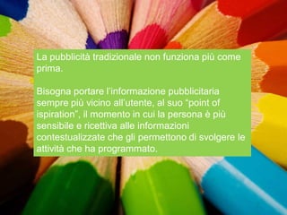 La pubblicità tradizionale non funziona più come
prima.

Bisogna portare l‟informazione pubblicitaria
sempre più vicino all‟utente, al suo “point of
ispiration”, il momento in cui la persona è più
sensibile e ricettiva alle informazioni
contestualizzate che gli permettono di svolgere le
attività che ha programmato.
 