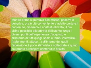 Mentre prima si puntava alla massa, passiva e
generica, ora è più conveniente e adatto portare il
contenuto, dinamico e contestualizzato, il più
vicino possibile alle attività dell‟utente lungo i
diversi punti dell‟esperienza d‟acquisto e
all‟interno di tutti quegli spazi e tempi interstiziali
(traferimenti, attese…) all‟interno dei quali
l‟attenzione è poco stimolata e sollecitata e quindi
più pronta a recepire contenuti e attività.
 
