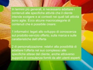 In termini più generali, è necessario adattare i
contenuti alle specifiche attività che il cliente
intende svolgere e ai contesti nei quali tali attività
sono agite. Ecco alcune macrocategorie di
contenuti che è possibile creare:

1 informativi: legati allo sviluppo di conoscenza
sul prodotto-servizio offerto, sulla marca e sulle
caratteristiche dell‟offerta

2 di personalizzazione: relativi alla possibilità di
adattare l‟offerta nel suo complesso alle
specifiche attese del cliente, anche attraverso
supporti di consulenza forniti da altri utenti esperti
 