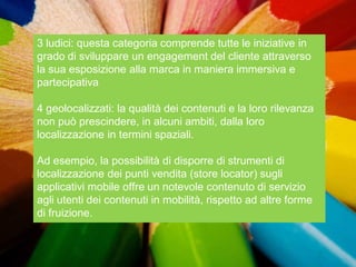 3 ludici: questa categoria comprende tutte le iniziative in
grado di sviluppare un engagement del cliente attraverso
la sua esposizione alla marca in maniera immersiva e
partecipativa

4 geolocalizzati: la qualità dei contenuti e la loro rilevanza
non può prescindere, in alcuni ambiti, dalla loro
localizzazione in termini spaziali.

Ad esempio, la possibilità di disporre di strumenti di
localizzazione dei punti vendita (store locator) sugli
applicativi mobile offre un notevole contenuto di servizio
agli utenti dei contenuti in mobilità, rispetto ad altre forme
di fruizione.
 