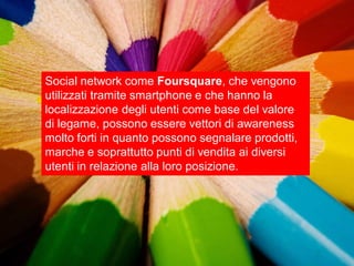 Social network come Foursquare, che vengono
utilizzati tramite smartphone e che hanno la
localizzazione degli utenti come base del valore
di legame, possono essere vettori di awareness
molto forti in quanto possono segnalare prodotti,
marche e soprattutto punti di vendita ai diversi
utenti in relazione alla loro posizione.
 