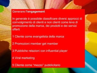 Generare l’engagement

In generale è possibile classificare diversi approcci di
coinvolgimento di clienti e non clienti come leva di
promozione della marca, dei prodotti e dei servizi
offerti

1 Cliente come evangelista della marca

2 Promozioni member get member

3 Pubbliche relazioni con influential player

4 Viral marketing

5 Cliente come “mezzo” pubblicitario
 