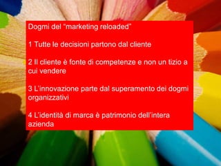 Dogmi del “marketing reloaded”

1 Tutte le decisioni partono dal cliente

2 Il cliente è fonte di competenze e non un tizio a
cui vendere

3 L‟innovazione parte dal superamento dei dogmi
organizzativi

4 L‟identità di marca è patrimonio dell‟intera
azienda
 