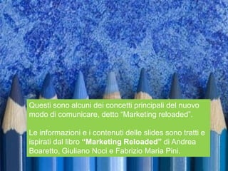 Questi sono alcuni dei concetti principali del nuovo
modo di comunicare, detto “Marketing reloaded”.

Le informazioni e i contenuti delle slides sono tratti e
ispirati dal libro “Marketing Reloaded” di Andrea
Boaretto, Giuliano Noci e Fabrizio Maria Pini.
 