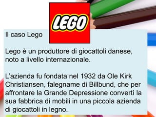 Il caso Lego

Lego è un produttore di giocattoli danese,
noto a livello internazionale.

L‟azienda fu fondata nel 1932 da Ole Kirk
Christiansen, falegname di Billbund, che per
affrontare la Grande Depressione convertì la
sua fabbrica di mobili in una piccola azienda
di giocattoli in legno.
 