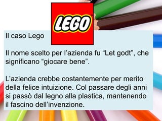 Il caso Lego

Il nome scelto per l‟azienda fu “Let godt”, che
significano “giocare bene”.

L‟azienda crebbe costantemente per merito
della felice intuizione. Col passare degli anni
si passò dal legno alla plastica, mantenendo
il fascino dell‟invenzione.
 