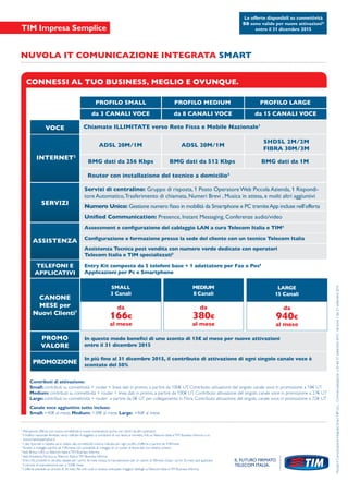 CONNESSI AL TUO BUSINESS, MEGLIO E OVUNQUE.
VOCE
INTERNET2
ASSISTENZA
PROMO
VALORE
PROMOZIONE
CANONE
MESE per
Nuovi Clienti7
TELEFONI E
APPLICATIVI
SERVIZI
PROFILO SMALL
ADSL 20M/1M
BMG dati da 256 Kbps
Router con installazione del tecnico a domicilio3
Assessment e conﬁgurazione del cablaggio LAN a cura Telecom Italia e TIM4
Conﬁgurazione e formazione presso la sede del cliente con un tecnico Telecom Italia
Assistenza Tecnica post vendita con numero verde dedicato con operatori
Telecom Italia e TIM specializzati5
Entry Kit composto da 5 telefoni base + 1 adattatore per Fax e Pos6
Applicazioni per Pc e Smartphone
In questo modo beneﬁci di uno sconto di 15€ al mese per nuove attivazioni
entro il 31 dicembre 2015
In più ﬁno al 31 dicembre 2015, il contributo di attivazione di ogni singolo canale voce è
scontato del 50%
Servizi di centralino: Gruppo di risposta, 1 Posto Operatore Web Piccola Azienda, 1 Rispondi-
tore Automatico,Trasferimento di chiamata, Numeri Brevi , Musica in attesa, e molti altri aggiuntivi
Numero Unico:
Contributi di attivazione:
Small: contributi su connettività + router + linea dati in promo, a partire da 100€ UT. Contributo attivazione del singolo canale voce in promozione a 18€ UT
Medium: contributi su connettività + router + linea dati in promo, a partire da 100€ UT. Contributo attivazione del singolo canale voce in promozione a 27€ UT
Large: contributi su connettività + router a partire da 0€ UT per collegamento in Fibra. Contributo attivazione del singolo canale voce in promozione a 72€ UT
Canale voce aggiuntivo tutto incluso:
Small: +40€ al mese; Medium: +38€ al mese; Large: +46€ al mese
Le offerte disponibili su connettività
BB sono valide per nuove attivazioni*
entro il 31 dicembre 2015
Uniﬁed Communication: Presence, Instant Messaging, Conferenze audio/video
BMG dati da 512 Kbps BMG dati da 1M
ADSL 20M/1M
SHDSL 2M/2M
FIBRA 30M/3M
Chiamate ILLIMITATE verso Rete Fissa e Mobile Nazionale1
da 3 CANALI VOCE da 8 CANALI VOCE da 15 CANALI VOCE
PROFILO MEDIUM PROFILO LARGE
SMALL
3 Canali
MEDIUM
8 Canali
LARGE
15 Canali
166€ 380€ 940€
da da da
al mese al mese al mese
NUVOLA IT COMUNICAZIONE INTEGRATA SMART
*
Attivazione offerta con nuova connettività e nuove numerazioni anche con rientri da altri operatori.
1
Il traffico nazionale illimitato verso cellulari è soggetto a condizioni di uso lecito e corretto. Info suTelecom Italia eTIM Business Informa o su
www.impresasemplice.it
2
I dati riportati in tabella sono relativi alla connettività minima indicata per ogni profilo d’offerta a partire da 41€/mese
3
Router a noleggio partire da 15€/mese con possibilità di noleggio di un router di fascia alta con relativo prezzo
4
Vedi Bonus LAN suTelecom Italia eTIM Business Informa
5
Vedi AssistenzaTecnica suTelecom Italia eTIM Business Informa
6
Entry Kit: prodotti in vendita rateale per i primi 36 mesi inclusa la manutenzione per un valore di 5€mese. Dopo i primi 36 mesi sarà applicato
il canone di manutenzione pari a 3,50€ mese.
7
L’offerta prevede un vincolo di 36 mesi. Per info costi e recesso anticipato maggiori dettagli suTelecom Italia eTIM Business Informa.
NuvolaItComunicazioneIntegrataSmartNIPULL-Commercializzazionen.20del21settembre2015-Versione1del21settembre2015
 