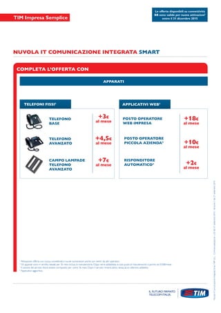 COMPLETA L’OFFERTA CON
APPARATI
TELEFONI FISSI2
+3€
al mese
+4,5€
al mese
+7€
al mese
NUVOLA IT COMUNICAZIONE INTEGRATA SMART
NuvolaItComunicazioneIntegrataSmartNIPULL-Commercializzazionen.20del21settembre2015-Versione1del21settembre2015
APPLICATIVI WEB3
POSTO OPERATORE
WEB IMPRESA
POSTO OPERATORE
PICCOLA AZIENDA4
RISPONDITORE
AUTOMATICO4
TELEFONO
BASE
TELEFONO
AVANZATO
CAMPO LAMPADE
TELEFONO
AVANZATO
+18€
al mese
+10€
al mese
+2€
al mese
Le offerte disponibili su connettività
BB sono valide per nuove attivazioni1
entro il 31 dicembre 2015
1
Attivazione offerta con nuova connettività e nuove numerazioni anche con rientri da altri operatori.
2
Gli apparati sono in vendita rateale per 36 mesi inclusa la manutenzione. Dopo verrà addebitata la sola quota di manutenzione a partire da 0,50€/mese.
3
Il canone del servizio dovrà essere corrisposto per i primi 36 mesi. Dopo il servizio rimarrà attivo senza alcun ulteriore addebito.
4
Applicativo aggiuntivo.
 