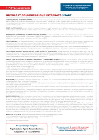 Un nuovo mondo di partnership e vantaggi
ti aspetta su www.impresasemplice.it
Iscriviti all’Area Clienti Business 191
Per saperne di più rivolgiti a:
NUVOLA IT COMUNICAZIONE INTEGRATA SMART
NuvolaItComunicazioneIntegrataSmartNIPULL-Commercializzazionen.20del21settembre2015-Versione1del21settembre2015
COMUNICAZIONE INTEGRATA SMART è rivolta ad aziende medio-grandi, e prevede la fornitura di una soluzione ”full VoIP” (Voice Over IP) ad alta qualità di
Telecom Italia eTIM che include servizi dati, voce, e servizi di centralino. L’offerta è attivabile anche su Clienti Multisede. L’offerta può essere attivata solo in caso di copertura
o contestuale attivazione di un’offerta di connettività BB Profili tra quelle elencate nel Profilo Commerciale.Verifica la copertura Broadband collegandoti al sito www.impre-
sasemplice.it/verifica-copertura
COSTI DI ATTIVAZIONE: è previsto un costo di attivazione UnaTantum per singolo canale voce a partire da 36€ per canale/voce, oltre ad un contributo di attivazione
UnaTantum per le connettività BB Profili a partire da 100€, per la linea dati pari a 120 €, per il router a partire da 0€ in caso di connettività ADSL/ADSL2+.
PROMOZIONE CONTRIBUTO DIATTIVAZIONE DEL SERVIZIO: prevede sconto del 50% sul costo il costo di attivazione per canale voce di Comunicazione
Integrata Smart con nuove linee fisse (Nuovo Impianto o Rientro da altro Operatore) e contestuale nuovo Impianto ADSL/ADSL2+/SHDSL/FTTC/FTTE (su almeno una
sede). La promozione è riservata per le sottoscrizioni entro il 31 dicembre 2015.
PROMOVALORE: è una promozione che prevede il riconoscimento di uno sconto, pari a 15€, sull’abbonamento mensile in caso di sottoscrizione di Comunicazione Inte-
grata Smart con nuove linee fisse (Nuovo Impianto o Rientro da altro Operatore), e contestuale richiesta della connettività ADSL/ADSL2+/SHDSL/FTTC/FTTE.
La promozione si applica per sede. La promozione è riservata per le sottoscrizioni entro il 31 dicembre 2015.
Condizione di validità della presente promozione è che le nuove linee rimangono attive per una durata minima di 36 mesi. In caso di cessazione delle linee/offerta prima di 36
mesi dalla data di attivazione delle stesse anche la promozione cesserà e verrà addebitato un importo pari a 100€ a titolo di rimborso per la promozione applicata.
PROMOZIONE SU LINEA AGGIUNTIVA SOLO DATI SU PROFILI ADSL/ADSL2+: prevede l’azzeramento del contributo UnaTantum pari a 120€ ed il
canone pari 15 euro/mese per tutta la durata del contratto, in caso di attivazione di Comunicazione Integrata Smart con nuove linee fisse (Nuovo Impianto o Rientro da altro
Operatore) e contestuale nuovo Impianto ADSL/ADSL2+ BB profili o contestuale upgrading accesso Broadbdand Telecom (offerta “pacchetti”) verso ADSL/ADSL2+ BB
Profili. La promozione è riservata per le sottoscrizioni entro il 31 dicembre 2015.
TRAFFICO DA FISSOVERSO RETE MOBILE NAZIONALE CON CHIAMATE ILLIMITATE: . Il cliente è tenuto ad utilizzare l’offerta secondo buona fede e
correttezza astenendosi dal conseguire vantaggi diversi da quelli connessi alla normale comunicazione interpersonale, secondo quanto previsto per l’uso improprio delle Con-
dizioni Generali di contratto per servizio Broadband. Per quanto riguarda il traffico uscente verso cellulari nazionali si presume un uso conforme ai suddetti principi, il rispetto
dei seguenti parametri per singolo canale voce (per canali voce si intendono le chiamate contemporanee garantite sulla linea):
Comunicazione Integrata Smart è caratterizzata da più canali voce, pertanto i parametri di intendono moltiplicati per ogni canale voce richiesto dal fruitore. Il superamento di
uno di questi parametri, costituisce presunzione di utilizzo dell’offerta per esigenze diverse dalla comunicazione interpersonale. In tale ipotesiTelecom Italia eTIM si riservano di
effettuare le necessarie verifiche,compreso l’eventuale contatto,riservandosi la facoltà di sospendere l’applicazione delle condizioni tariffarie specifiche su tutte le linee del cliente
anche in caso di superamento di uno dei parametri sopra riportati da una sola delle linee del cliente e di pretendere il pagamento dell’intero consumo di traffico effettuato,che
verrà valorizzato secondo le condizioni economiche previste dal listino base.
BONUS LAN: In caso di richiesta di attivazione dell’Offerta entro il 31 dicembre 2015 con predisposizione, nell’ambito della stessa, di punti LAN,Telecom Italia riconosce
in via promozionale un“Bonus” con le seguenti caratteristiche:
di 18, i restanti punti LAN sono valorizzati a listino
punti LAN sono valorizzati a listino
In tutti i casi in cui per cause imputabili al cliente l’offerta Comunicazione Integrata Smart non risultasse attivabile eTelecom Italia eTIM avessero già provveduto alla predispo-
sizione/adeguamento/ampliamento della LAN,Telecom Italia e TIM addebiteranno al richiedente i costi per ciascun punto LAN come riportati nel listino commerciale ed il
Bonus LAN non troverà applicazione.
DURATA E RECESSO:L’Offerta Comunicazione Integrata Smart è a tempo indeterminato, salvo disattivazione anticipata mediante lettera raccomandata, e prevede una
durata minima di 36 mesi. Il cliente prende atto ed accetta che il recesso anticipato rispetto alla durata minima di 36 mesi contrattualmente prevista comporterà il pagamento
da parte del cliente, a titolo di rimborso della promozione/sconto/bonus ricevuta/o per l’offerta, gli importi indicati nel profilo commerciale a partire da 670 euro; oltre alle
somme dovute a titolo di costi di disattivazione del servizio di centralino a partire da 130 euro. Tali importi sono applicabili per ogni sede.
Inoltre sono previsti per singolo collegamento i costi di disattivazione a seconda della connettività attivata: 88,57€ nel caso di collegamento SHDSL e Fibra e cessazione del
rapporto contrattuale entro 12 mesi dall’attivazione; 28,84€ in caso di collegamento ADSL/ADSL2+ e cessazione del rapporto contrattuale senza vincoli di tempo, in aggiunta
agli importi previsti in caso di noleggio dei router a partire da 112,46€ in caso di cessazione del rapporto contrattuale entro 12 mesi dalla attivazione. Resta inteso che, in caso
di recesso, tutti i servizi inclusi nell’Offerta Comunicazione Integrata Smart cesseranno contestualmente. Il cliente potrà in ogni caso richiedere aTelecom Italia eTIM, pur ces-
sando tutti i servizi fonia,di mantenere attiva la componente connettività BB Profili ed il noleggio dellaTIR, in tal caso i canoni della connettività e dellaTIR saranno adeguati alle
condizioni di pricing standard di cui al Profilo Commerciale Broadband Profili in vigore alla data della richiesta.
ASSISTENZATECNICA:Le funzionalità di Assistenza previste in Comunicazione Integrata Smart includono:
Per i dettagli si vedano le condizioni contrattuali.
TELECOM ITALIA|TIM BUSINESS INFORMA
Tutti i valori sono IVA esclusa,salvo che
non sia diversamente indicato.
Angelo Valzano Agente Telecom Business
AV123922036448 Tel.3315457788
 