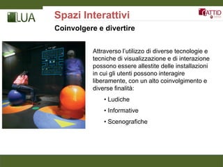 Spazi Interattivi
Coinvolgere e divertire


          Attraverso l’utilizzo di diverse tecnologie e
          tecniche di visualizzazione e di interazione
          possono essere allestite delle installazioni
          in cui gli utenti possono interagire
          liberamente, con un alto coinvolgimento e
          diverse finalità:
              • Ludiche
              • Informative
              • Scenografiche
 