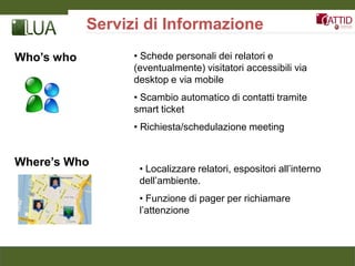 Servizi di Informazione
Who’s who         • Schede personali dei relatori e
                  (eventualmente) visitatori accessibili via
                  desktop e via mobile
                  • Scambio automatico di contatti tramite
                  smart ticket
                  • Richiesta/schedulazione meeting


Where’s Who
                   • Localizzare relatori, espositori all’interno
                   dell’ambiente.
                   • Funzione di pager per richiamare
                   l’attenzione
 