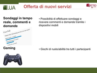 Offerta di nuovi servizi

Sondaggi in tempo   • Possibilità di effettuare sondaggi e
reale, commenti e   ricevere commenti e domande tramite i
domande             dispositivi mobili




Gaming              • Giochi di ruolo/abilità tra tutti i partecipanti
 