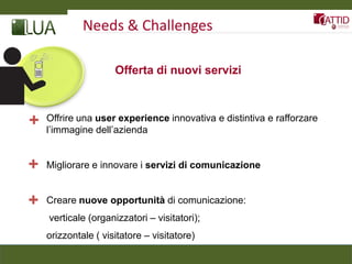 Needs & Challenges

                     Offerta di nuovi servizi



+   Offrire una user experience innovativa e distintiva e rafforzare
    l’immagine dell’azienda


+   Migliorare e innovare i servizi di comunicazione


+   Creare nuove opportunità di comunicazione:
    verticale (organizzatori – visitatori);
    orizzontale ( visitatore – visitatore)
 