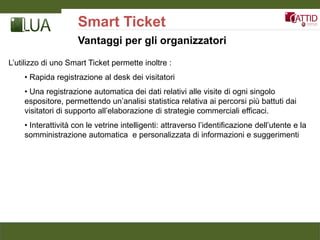 Smart Ticket
                     Vantaggi per gli organizzatori

L’utilizzo di uno Smart Ticket permette inoltre :
    • Rapida registrazione al desk dei visitatori
    • Una registrazione automatica dei dati relativi alle visite di ogni singolo
    espositore, permettendo un’analisi statistica relativa ai percorsi più battuti dai
    visitatori di supporto all’elaborazione di strategie commerciali efficaci.
    • Interattività con le vetrine intelligenti: attraverso l’identificazione dell’utente e la
    somministrazione automatica e personalizzata di informazioni e suggerimenti
 