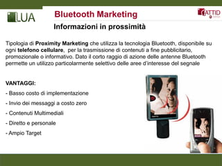 Bluetooth Marketing
                    Informazioni in prossimità

Tipologia di Proximity Marketing che utilizza la tecnologia Bluetooth, disponibile su
ogni telefono cellulare, per la trasmissione di contenuti a fine pubblicitario,
promozionale o informativo. Dato il corto raggio di azione delle antenne Bluetooth
permette un utilizzo particolarmente selettivo delle aree d’interesse del segnale


VANTAGGI:
- Basso costo di implementazione
- Invio dei messaggi a costo zero
- Contenuti Multimediali
- Diretto e personale
- Ampio Target
 