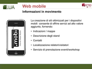 Web mobile
Informazioni in movimento

     La creazione di siti ottimizzati per i dispositivi
     mobili consente di offrire servizi ad alto valore
     aggiunto, fornendo:
     • Indicazioni / mappe
     • Descrizione degli stand
     • Contatti
     • Localizzazione relatori/visitatori
     • Servizio di prenotazione eventi/workshop
 