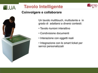 Tavolo Intelligente
Coinvolgere e collaborare

          Un tavolo multitouch, multiutente e in
          grado di adattarsi a diversi contesti:
          • Tavolo riunioni interattivo
          • Condivisione documenti
          • Interazione con oggetti reali
          • Integrazione con lo smart ticket per
          servizi personalizzati
 