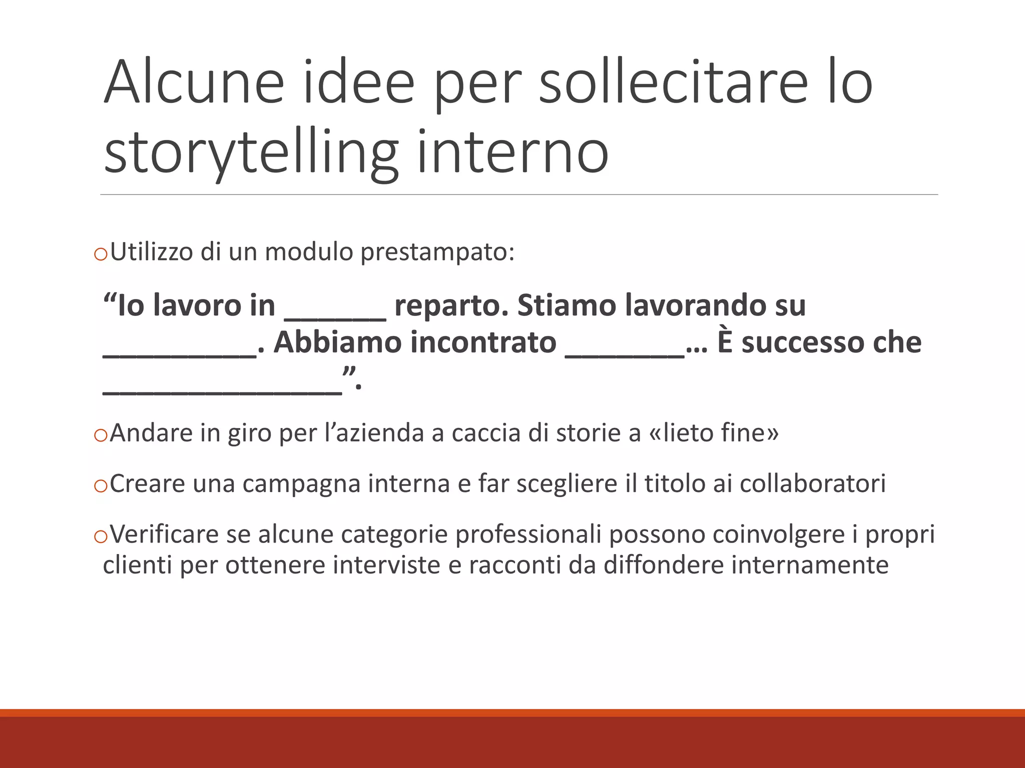 Alcune idee per sollecitare lo
storytelling interno
oUtilizzo di un modulo prestampato:
“Io lavoro in ______ reparto. Stiamo lavorando su
_________. Abbiamo incontrato _______… È successo che
______________”.
oAndare in giro per l’azienda a caccia di storie a «lieto fine»
oCreare una campagna interna e far scegliere il titolo ai collaboratori
oVerificare se alcune categorie professionali possono coinvolgere i propri
clienti per ottenere interviste e racconti da diffondere internamente
 