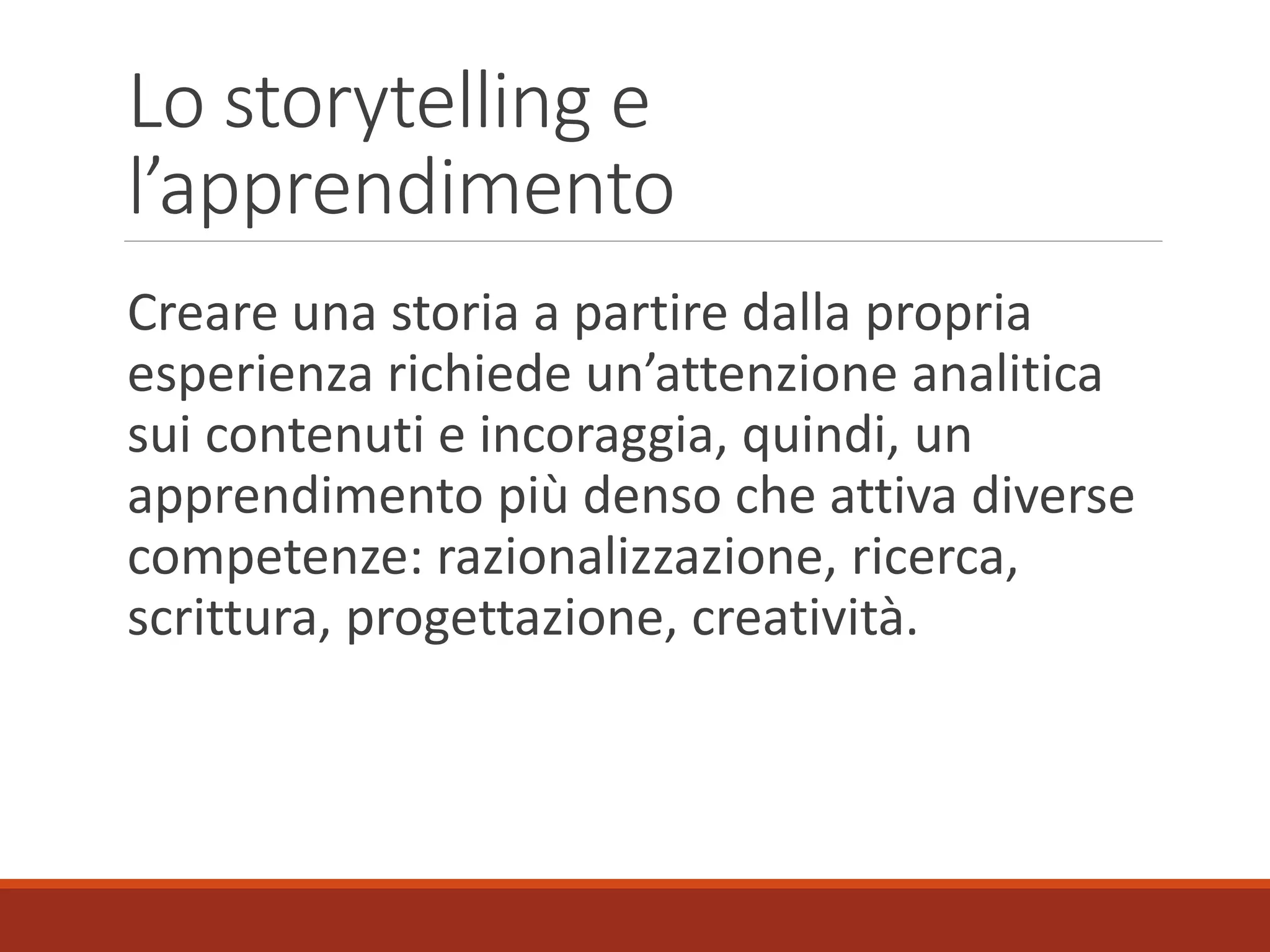 Lo storytelling e
l’apprendimento
Creare una storia a partire dalla propria
esperienza richiede un’attenzione analitica
sui contenuti e incoraggia, quindi, un
apprendimento più denso che attiva diverse
competenze: razionalizzazione, ricerca,
scrittura, progettazione, creatività.
 