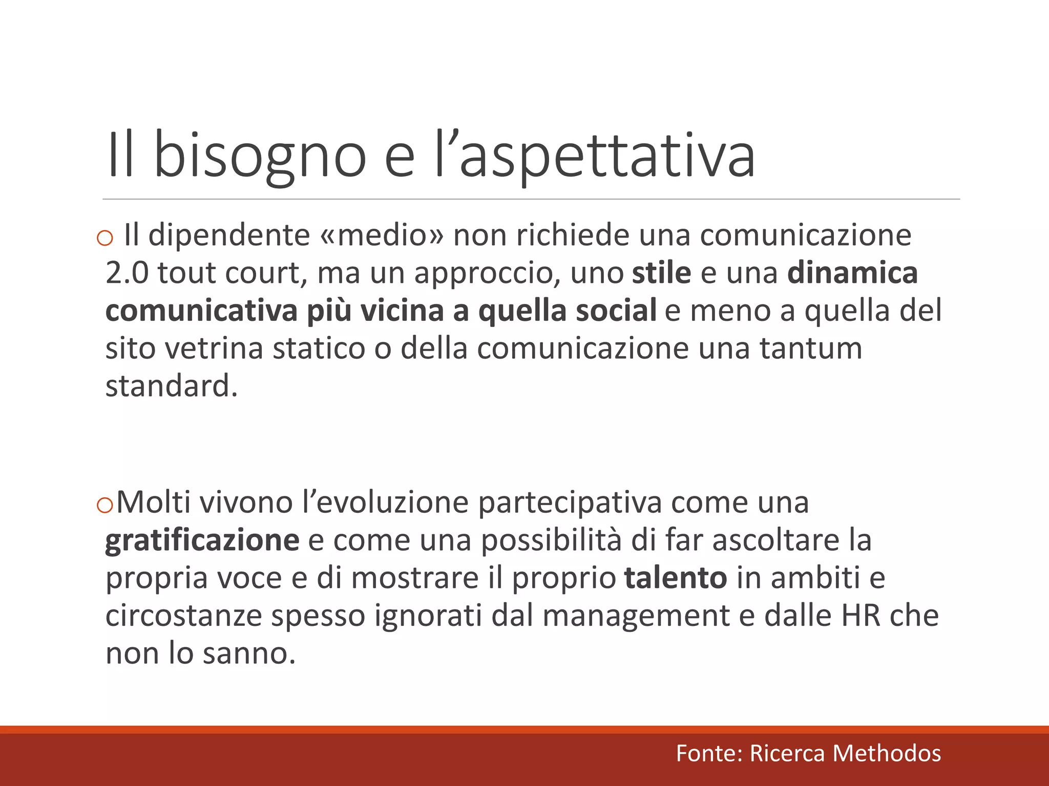 Il bisogno e l’aspettativa
o Il dipendente «medio» non richiede una comunicazione
2.0 tout court, ma un approccio, uno stile e una dinamica
comunicativa più vicina a quella social e meno a quella del
sito vetrina statico o della comunicazione una tantum
standard.
oMolti vivono l’evoluzione partecipativa come una
gratificazione e come una possibilità di far ascoltare la
propria voce e di mostrare il proprio talento in ambiti e
circostanze spesso ignorati dal management e dalle HR che
non lo sanno.
Fonte: Ricerca Methodos
 