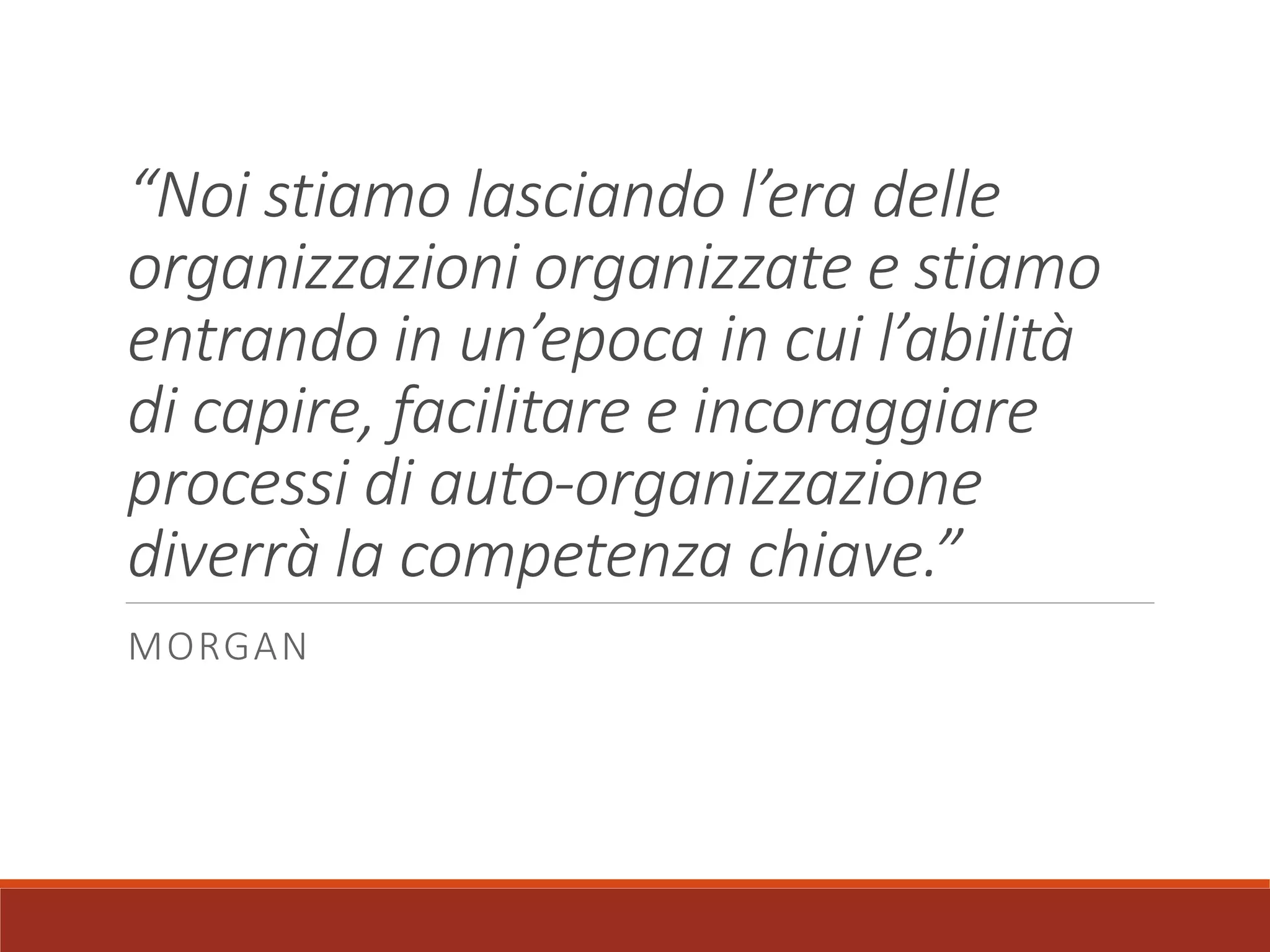 “Noi stiamo lasciando l’era delle
organizzazioni organizzate e stiamo
entrando in un’epoca in cui l’abilità
di capire, facilitare e incoraggiare
processi di auto-organizzazione
diverrà la competenza chiave.”
MORGAN
 