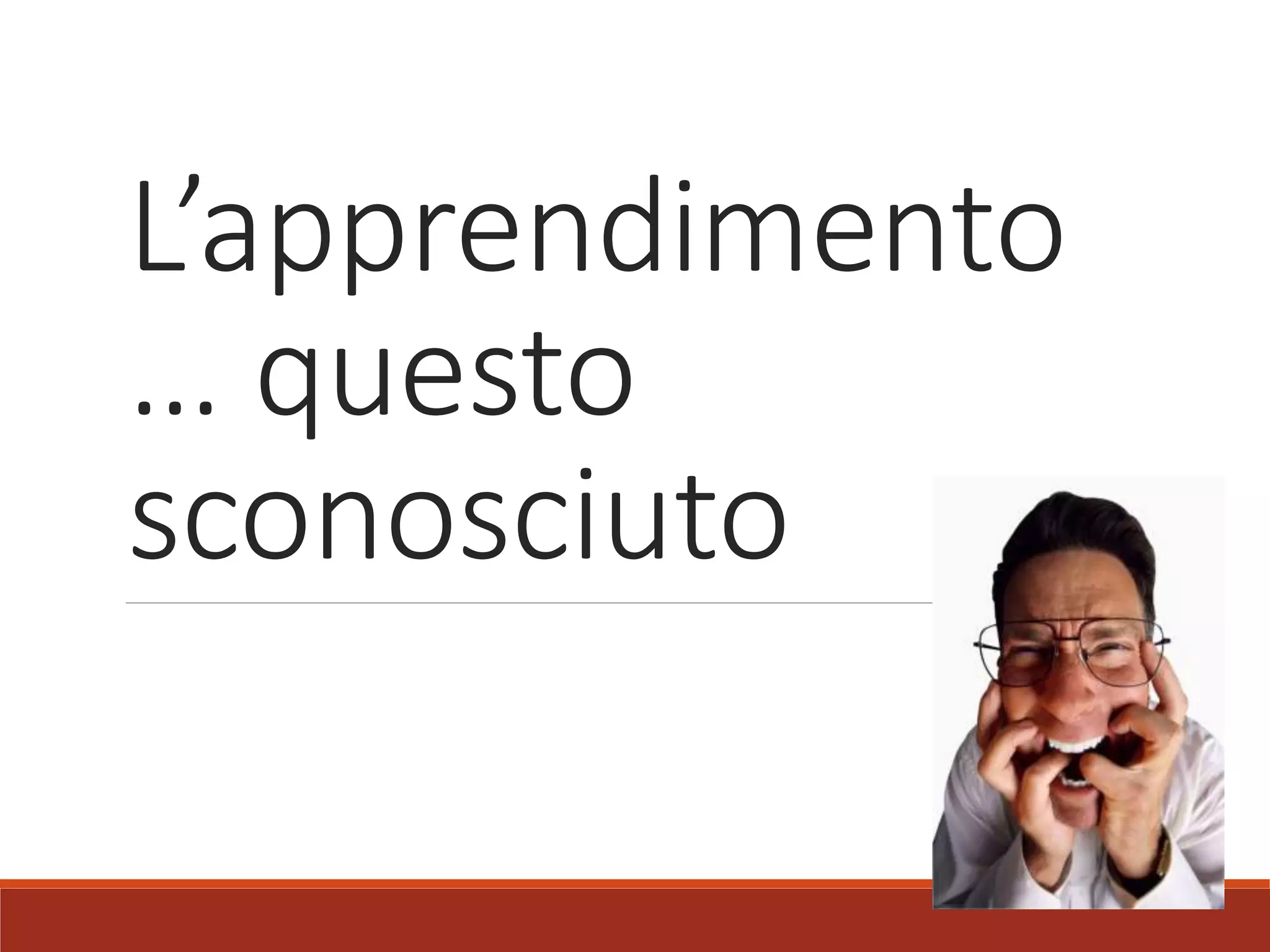L’apprendimento
… questo
sconosciuto
 