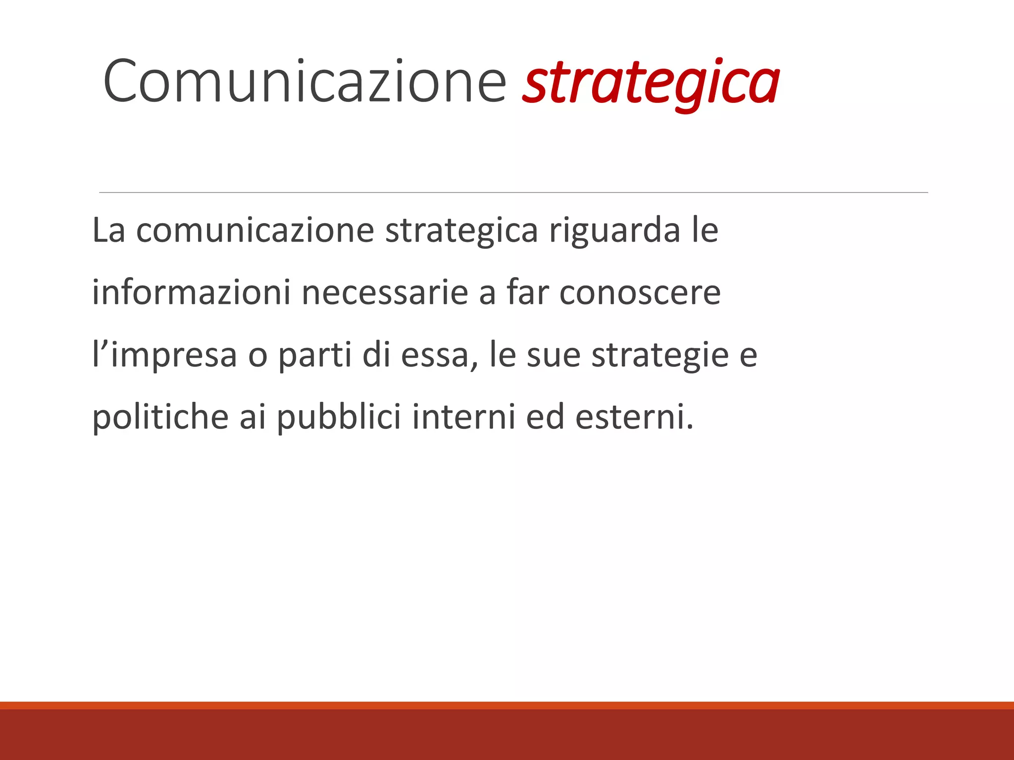 Comunicazione strategica
La comunicazione strategica riguarda le
informazioni necessarie a far conoscere
l’impresa o parti di essa, le sue strategie e
politiche ai pubblici interni ed esterni.
 