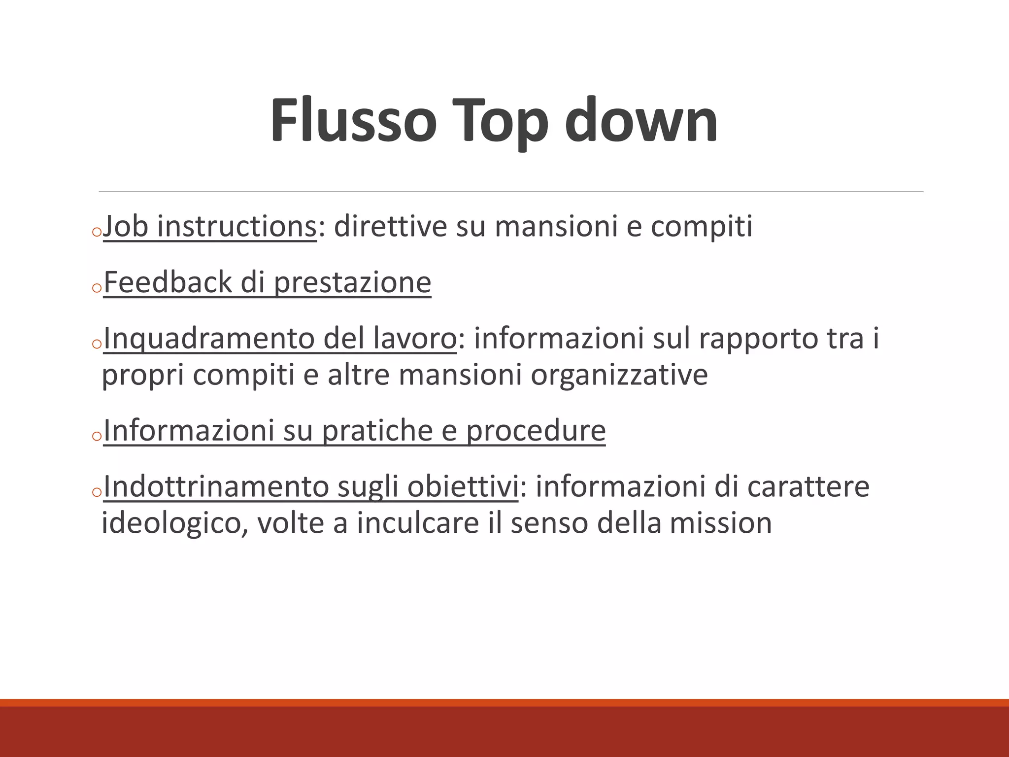 Flusso Top down
oJob instructions: direttive su mansioni e compiti
oFeedback di prestazione
oInquadramento del lavoro: informazioni sul rapporto tra i
propri compiti e altre mansioni organizzative
oInformazioni su pratiche e procedure
oIndottrinamento sugli obiettivi: informazioni di carattere
ideologico, volte a inculcare il senso della mission
 