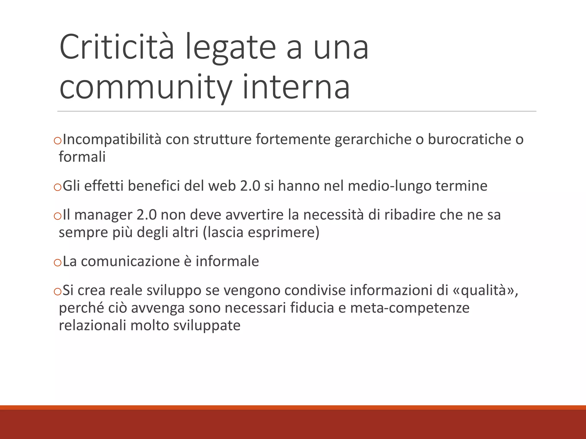 Criticità legate a una
community interna
oIncompatibilità con strutture fortemente gerarchiche o burocratiche o
formali
oGli effetti benefici del web 2.0 si hanno nel medio-lungo termine
oIl manager 2.0 non deve avvertire la necessità di ribadire che ne sa
sempre più degli altri (lascia esprimere)
oLa comunicazione è informale
oSi crea reale sviluppo se vengono condivise informazioni di «qualità»,
perché ciò avvenga sono necessari fiducia e meta-competenze
relazionali molto sviluppate
 