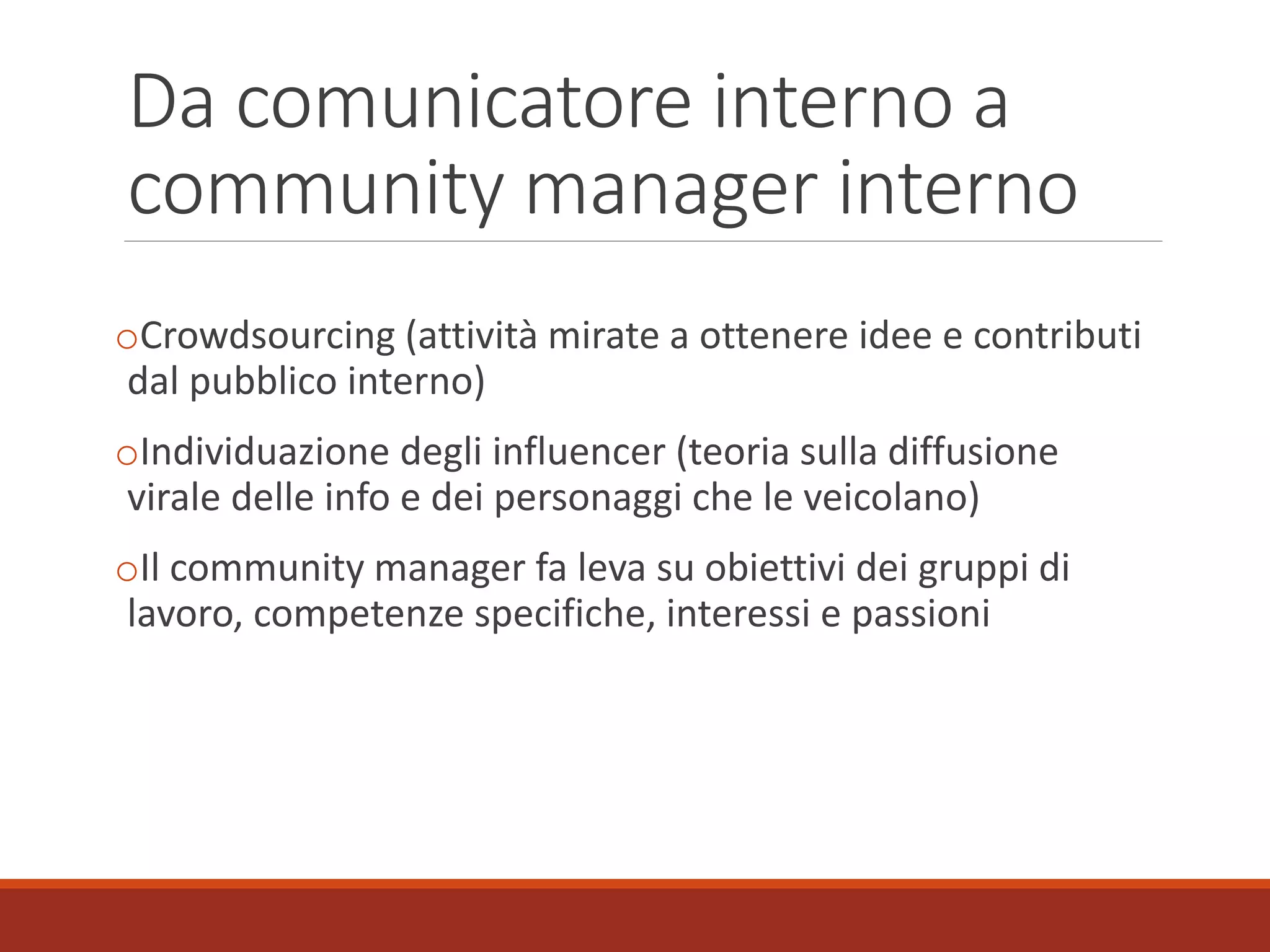 Da comunicatore interno a
community manager interno
oCrowdsourcing (attività mirate a ottenere idee e contributi
dal pubblico interno)
oIndividuazione degli influencer (teoria sulla diffusione
virale delle info e dei personaggi che le veicolano)
oIl community manager fa leva su obiettivi dei gruppi di
lavoro, competenze specifiche, interessi e passioni
 