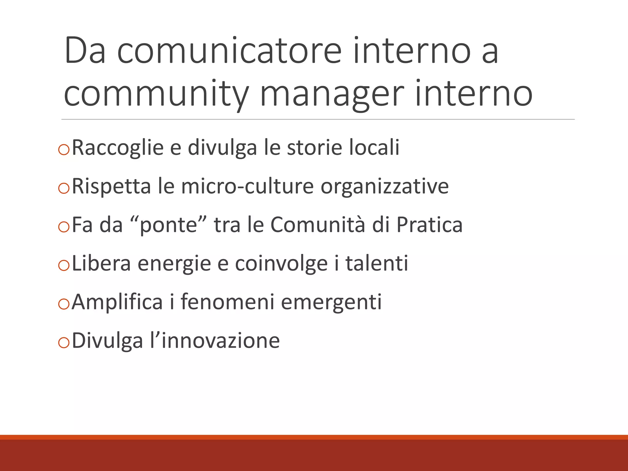 Da comunicatore interno a
community manager interno
oRaccoglie e divulga le storie locali
oRispetta le micro-culture organizzative
oFa da “ponte” tra le Comunità di Pratica
oLibera energie e coinvolge i talenti
oAmplifica i fenomeni emergenti
oDivulga l’innovazione
 