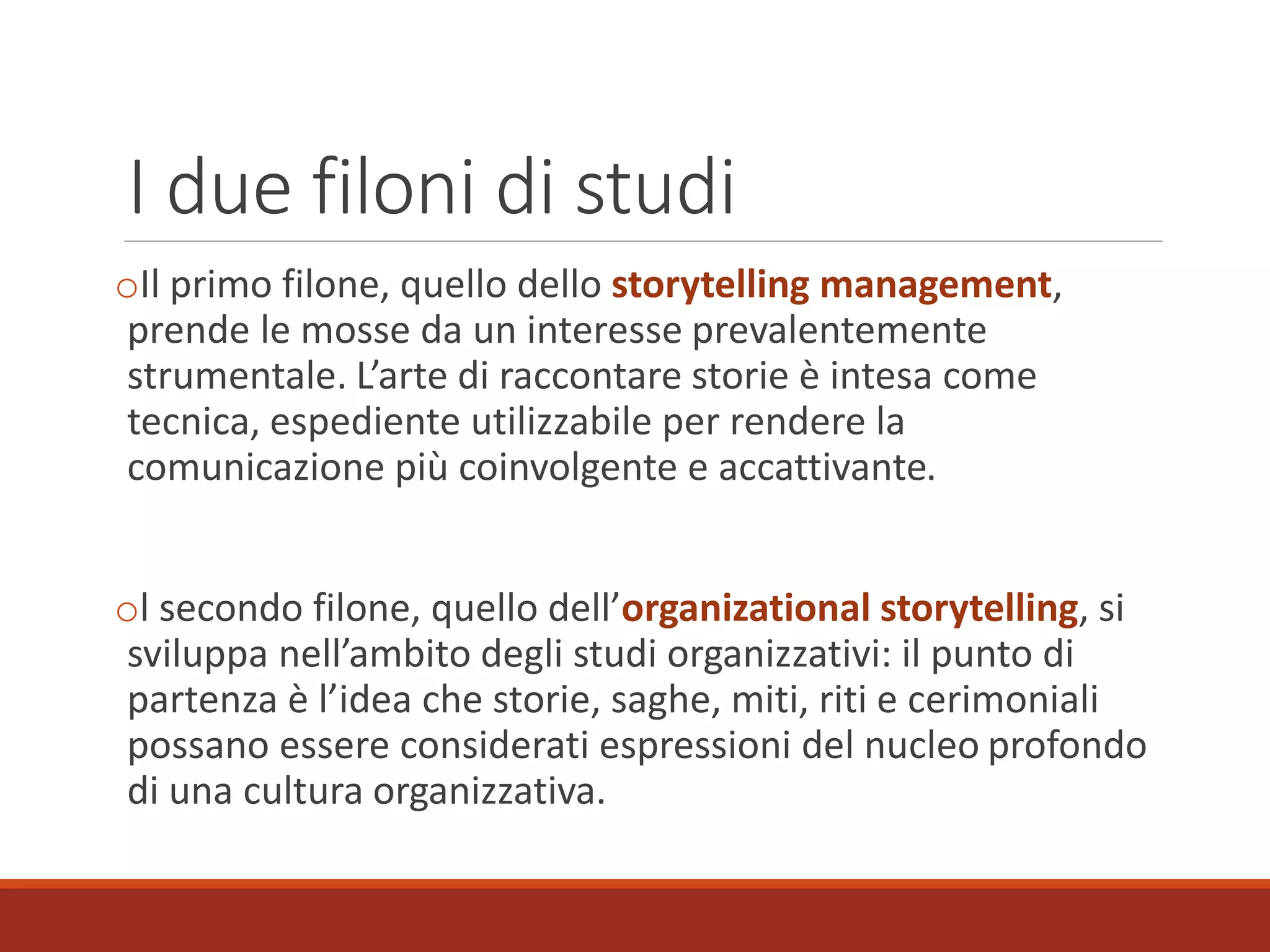 I due filoni di studi
oIl primo filone, quello dello storytelling management,
prende le mosse da un interesse prevalentemente
strumentale. L’arte di raccontare storie è intesa come
tecnica, espediente utilizzabile per rendere la
comunicazione più coinvolgente e accattivante.
ol secondo filone, quello dell’organizational storytelling, si
sviluppa nell’ambito degli studi organizzativi: il punto di
partenza è l’idea che storie, saghe, miti, riti e cerimoniali
possano essere considerati espressioni del nucleo profondo
di una cultura organizzativa.
 
