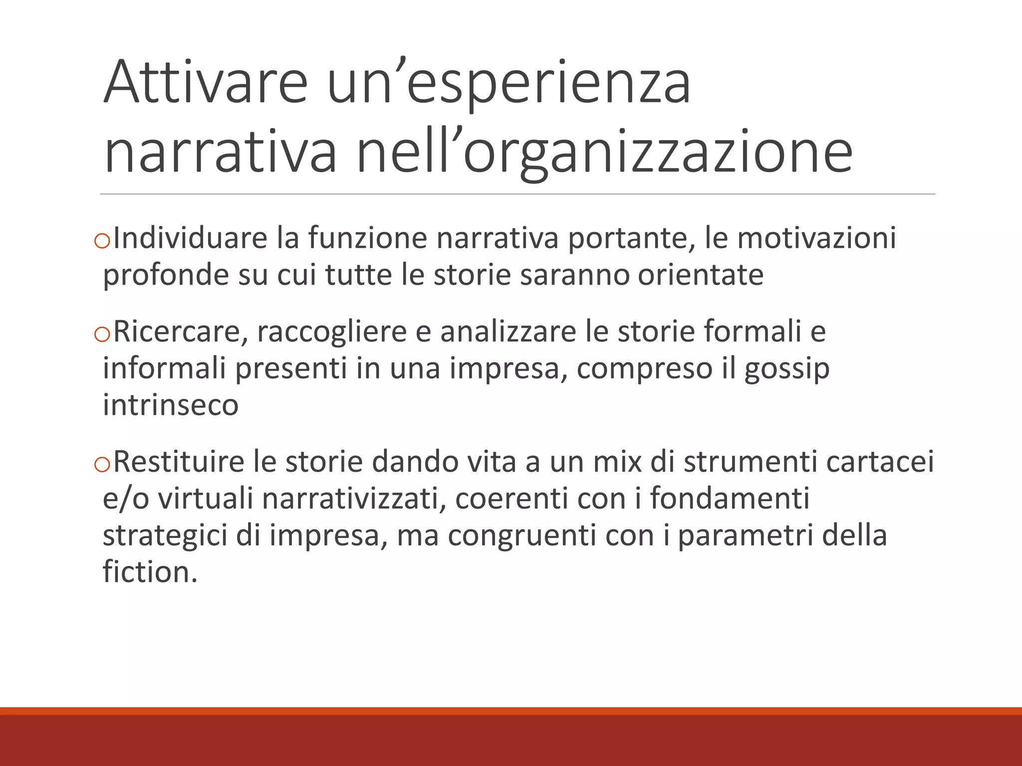 Attivare un’esperienza
narrativa nell’organizzazione
oIndividuare la funzione narrativa portante, le motivazioni
profonde su cui tutte le storie saranno orientate
oRicercare, raccogliere e analizzare le storie formali e
informali presenti in una impresa, compreso il gossip
intrinseco
oRestituire le storie dando vita a un mix di strumenti cartacei
e/o virtuali narrativizzati, coerenti con i fondamenti
strategici di impresa, ma congruenti con i parametri della
fiction.
 