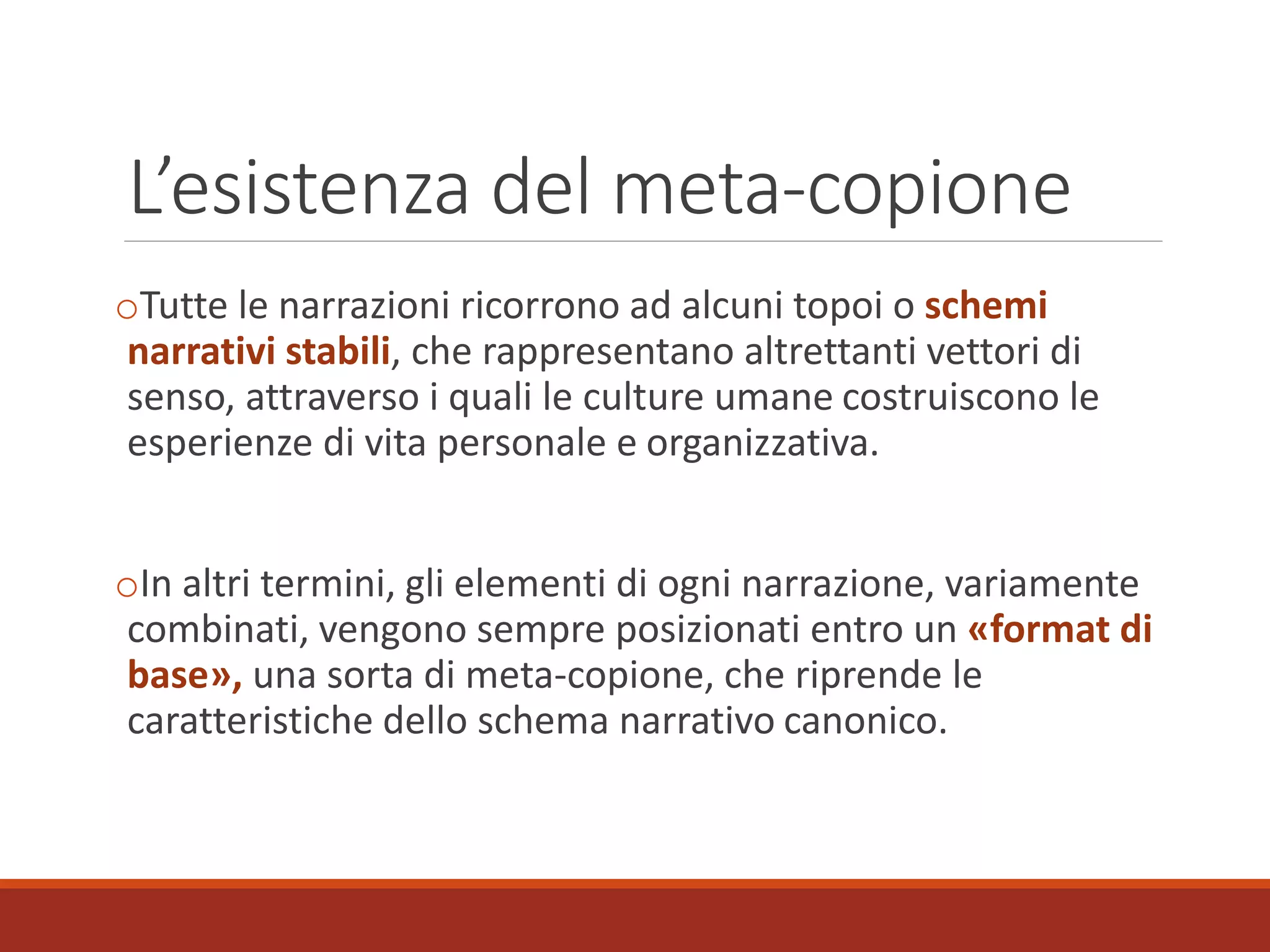 L’esistenza del meta-copione
oTutte le narrazioni ricorrono ad alcuni topoi o schemi
narrativi stabili, che rappresentano altrettanti vettori di
senso, attraverso i quali le culture umane costruiscono le
esperienze di vita personale e organizzativa.
oIn altri termini, gli elementi di ogni narrazione, variamente
combinati, vengono sempre posizionati entro un «format di
base», una sorta di meta-copione, che riprende le
caratteristiche dello schema narrativo canonico.
 