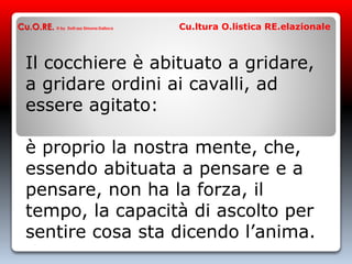 Il cocchiere è abituato a gridare,
a gridare ordini ai cavalli, ad
essere agitato:
è proprio la nostra mente, che,
essendo abituata a pensare e a
pensare, non ha la forza, il
tempo, la capacità di ascolto per
sentire cosa sta dicendo l’anima.
Cu.O.RE. © by Dott.ssa Simona Dalloca Cu.ltura O.listica RE.elazionale
 